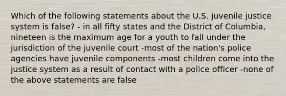 Which of the following statements about the U.S. juvenile justice system is false? - in all fifty states and the District of Columbia, nineteen is the maximum age for a youth to fall under the jurisdiction of the juvenile court -most of the nation's police agencies have juvenile components -most children come into the justice system as a result of contact with a police officer -none of the above statements are false