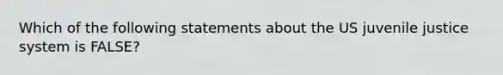 Which of the following statements about the US juvenile justice system is FALSE?