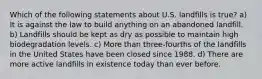 Which of the following statements about U.S. landfills is true? a) It is against the law to build anything on an abandoned landfill. b) Landfills should be kept as dry as possible to maintain high biodegradation levels. c) More than three-fourths of the landfills in the United States have been closed since 1988. d) There are more active landfills in existence today than ever before.