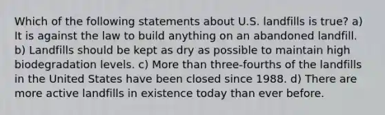 Which of the following statements about U.S. landfills is true? a) It is against the law to build anything on an abandoned landfill. b) Landfills should be kept as dry as possible to maintain high biodegradation levels. c) More than three-fourths of the landfills in the United States have been closed since 1988. d) There are more active landfills in existence today than ever before.