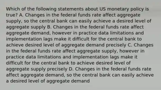 Which of the following statements about US monetary policy is​ true? A. Changes in the federal funds rate affect aggregate​ supply, so the central bank can easily achieve a desired level of aggregate supply B. Changes in the federal funds rate affect aggregate​ demand, however in practice data limitations and implementation lags make it difficult for the central bank to achieve desired level of aggregate demand precisely C. Changes in the federal funds rate affect aggregate​ supply, however in practice data limitations and implementation lags make it difficult for the central bank to achieve desired level of aggregate supply precisely D. Changes in the federal funds rate affect aggregate​ demand, so the central bank can easily achieve a desired level of aggregate demand