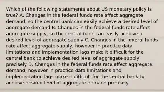 Which of the following statements about US monetary policy is​ true? A. Changes in the federal funds rate affect aggregate​ demand, so the central bank can easily achieve a desired level of aggregate demand B. Changes in the federal funds rate affect aggregate​ supply, so the central bank can easily achieve a desired level of aggregate supply C. Changes in the federal funds rate affect aggregate​ supply, however in practice data limitations and implementation lags make it difficult for the central bank to achieve desired level of aggregate supply precisely D. Changes in the federal funds rate affect aggregate​ demand, however in practice data limitations and implementation lags make it difficult for the central bank to achieve desired level of aggregate demand precisely