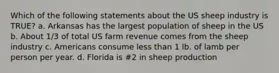 Which of the following statements about the US sheep industry is TRUE? a. Arkansas has the largest population of sheep in the US b. About 1/3 of total US farm revenue comes from the sheep industry c. Americans consume less than 1 lb. of lamb per person per year. d. Florida is #2 in sheep production