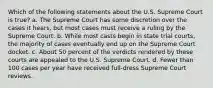 Which of the following statements about the U.S. Supreme Court is true? a. The Supreme Court has some discretion over the cases it hears, but most cases must receive a ruling by the Supreme Court. b. While most casts begin in state trial courts, the majority of cases eventually end up on the Supreme Court docket. c. About 50 percent of the verdicts rendered by these courts are appealed to the U.S. Supreme Court. d. Fewer than 100 cases per year have received full-dress Supreme Court reviews.