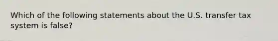 Which of the following statements about the U.S. transfer tax system is false?