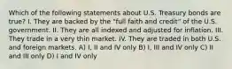 Which of the following statements about U.S. Treasury bonds are true? I. They are backed by the "full faith and credit" of the U.S. government. II. They are all indexed and adjusted for inflation. III. They trade in a very thin market. IV. They are traded in both U.S. and foreign markets. A) I, II and IV only B) I, III and IV only C) II and III only D) I and IV only