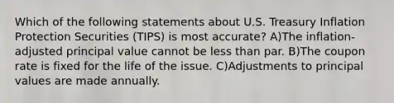 Which of the following statements about U.S. Treasury Inflation Protection Securities (TIPS) is most accurate? A)The inflation-adjusted principal value cannot be less than par. B)The coupon rate is fixed for the life of the issue. C)Adjustments to principal values are made annually.