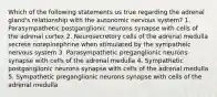 Which of the following statements us true regarding the adrenal gland's relationship with the autonomic nervous system? 1. Parasympathetic postganglionic neurons synapse with cells of the adrenal cortex 2. Neurosecretory cells of the adrenal medulla secrete norepinephrine when stimulated by the sympatheic nervous system 3. Parasympathetic preganglionic neurons synapse with cells of the adrenal medulla 4. Sympathetic postganglionic neurons synapse with cells of the adrenal medulla 5. Sympathetic preganglionic neurons synapse with cells of the adrenal medulla