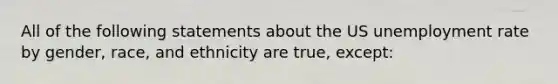 All of the following statements about the US unemployment rate by gender, race, and ethnicity are true, except: