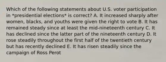 Which of the following statements about U.S. voter participation in *presidential elections* is correct? A. It increased sharply after women, blacks, and youths were given the right to vote B. It has remained steady since at least the mid-nineteenth century C. It has declined since the latter part of the nineteenth century D. It rose steadily throughout the first half of the twentieth century but has recently declined E. It has risen steadily since the campaign of Ross Perot