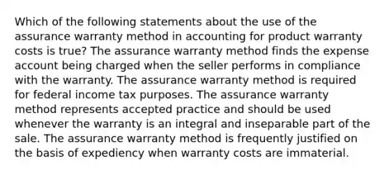 Which of the following statements about the use of the assurance warranty method in accounting for product warranty costs is true? The assurance warranty method finds the expense account being charged when the seller performs in compliance with the warranty. The assurance warranty method is required for federal income tax purposes. The assurance warranty method represents accepted practice and should be used whenever the warranty is an integral and inseparable part of the sale. The assurance warranty method is frequently justified on the basis of expediency when warranty costs are immaterial.