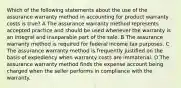 Which of the following statements about the use of the assurance warranty method in accounting for product warranty costs is true? A The assurance warranty method represents accepted practice and should be used whenever the warranty is an integral and inseparable part of the sale. B The assurance warranty method is required for federal income tax purposes. C The assurance warranty method is frequently justified on the basis of expediency when warranty costs are immaterial. D The assurance warranty method finds the expense account being charged when the seller performs in compliance with the warranty.