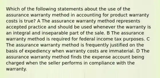 Which of the following statements about the use of the assurance warranty method in accounting for product warranty costs is true? A The assurance warranty method represents accepted practice and should be used whenever the warranty is an integral and inseparable part of the sale. B The assurance warranty method is required for federal income tax purposes. C The assurance warranty method is frequently justified on the basis of expediency when warranty costs are immaterial. D The assurance warranty method finds the expense account being charged when the seller performs in compliance with the warranty.