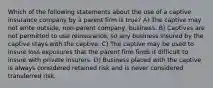 Which of the following statements about the use of a captive insurance company by a parent firm is true? A) The captive may not write outside, non-parent company, business. B) Captives are not permitted to use reinsurance, so any business insured by the captive stays with the captive. C) The captive may be used to insure loss exposures that the parent firm finds it difficult to insure with private insurers. D) Business placed with the captive is always considered retained risk and is never considered transferred risk.