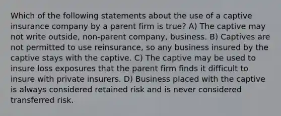 Which of the following statements about the use of a captive insurance company by a parent firm is true? A) The captive may not write outside, non-parent company, business. B) Captives are not permitted to use reinsurance, so any business insured by the captive stays with the captive. C) The captive may be used to insure loss exposures that the parent firm finds it difficult to insure with private insurers. D) Business placed with the captive is always considered retained risk and is never considered transferred risk.