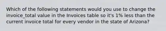 Which of the following statements would you use to change the invoice_total value in the Invoices table so it's 1% less than the current invoice total for every vendor in the state of Arizona?