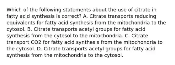 Which of the following statements about the use of citrate in fatty acid synthesis is correct? A. Citrate transports reducing equivalents for fatty acid synthesis from the mitochondria to the cytosol. B. Citrate transports acetyl groups for fatty acid synthesis from the cytosol to the mitochondria. C. Citrate transport CO2 for fatty acid synthesis from the mitochondria to the cytosol. ​D. Citrate transports acetyl groups for fatty acid synthesis from the mitochondria to the cytosol.