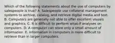 Which of the following statements about the use of computers by salespeople is true? A. Salespeople use collateral management systems to archive, catalog, and retrieve digital media and text. B. Computers are generally not able to offer excellent visuals and graphics. C. It is difficult to perform what-if analyses on computers. D. A computer can store only a small amount of information. E. Information in computers is more difficult to retrieve than in larger computers.