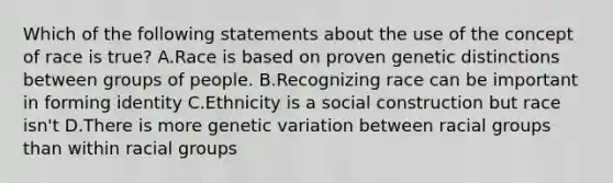 Which of the following statements about the use of the concept of race is true? A.Race is based on proven genetic distinctions between groups of people. B.Recognizing race can be important in forming identity C.Ethnicity is a social construction but race isn't D.There is more genetic variation between racial groups than within racial groups