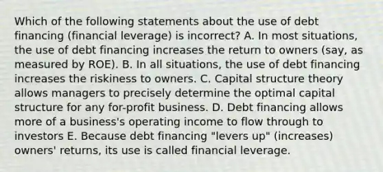 Which of the following statements about the use of debt financing (financial leverage) is incorrect? A. In most situations, the use of debt financing increases the return to owners (say, as measured by ROE). B. In all situations, the use of debt financing increases the riskiness to owners. C. Capital structure theory allows managers to precisely determine the optimal capital structure for any for-profit business. D. Debt financing allows more of a business's operating income to flow through to investors E. Because debt financing "levers up" (increases) owners' returns, its use is called financial leverage.