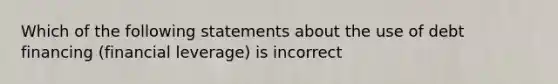 Which of the following statements about the use of debt financing (financial leverage) is incorrect