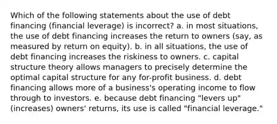 Which of the following statements about the use of debt financing (financial leverage) is incorrect? a. in most situations, the use of debt financing increases the return to owners (say, as measured by return on equity). b. in all situations, the use of debt financing increases the riskiness to owners. c. capital structure theory allows managers to precisely determine the optimal capital structure for any for-profit business. d. debt financing allows more of a business's operating income to flow through to investors. e. because debt financing "levers up" (increases) owners' returns, its use is called "financial leverage."