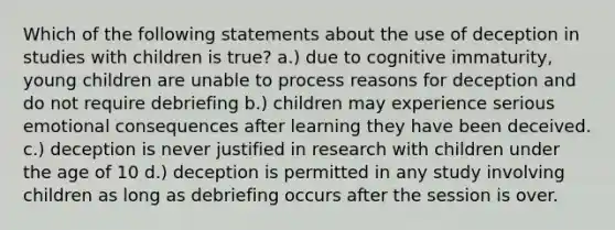 Which of the following statements about the use of deception in studies with children is true? a.) due to cognitive immaturity, young children are unable to process reasons for deception and do not require debriefing b.) children may experience serious emotional consequences after learning they have been deceived. c.) deception is never justified in research with children under the age of 10 d.) deception is permitted in any study involving children as long as debriefing occurs after the session is over.