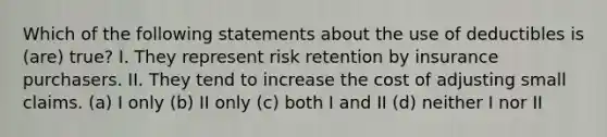 Which of the following statements about the use of deductibles is (are) true? I. They represent risk retention by insurance purchasers. II. They tend to increase the cost of adjusting small claims. (a) I only (b) II only (c) both I and II (d) neither I nor II