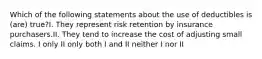 Which of the following statements about the use of deductibles is (are) true?I. They represent risk retention by insurance purchasers.II. They tend to increase the cost of adjusting small claims. I only II only both I and II neither I nor II