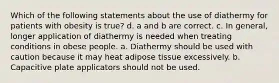 Which of the following statements about the use of diathermy for patients with obesity is true? d. a and b are correct. c. In general, longer application of diathermy is needed when treating conditions in obese people. a. Diathermy should be used with caution because it may heat adipose tissue excessively. b. Capacitive plate applicators should not be used.