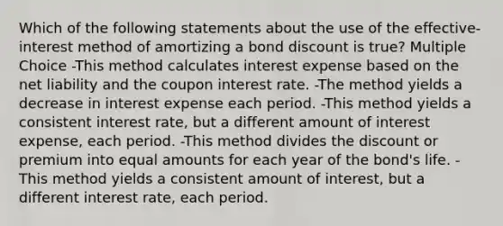 Which of the following statements about the use of the effective-interest method of amortizing a bond discount is true? Multiple Choice -This method calculates interest expense based on the net liability and the coupon interest rate. -The method yields a decrease in interest expense each period. -This method yields a consistent interest rate, but a different amount of interest expense, each period. -This method divides the discount or premium into equal amounts for each year of the bond's life. -This method yields a consistent amount of interest, but a different interest rate, each period.