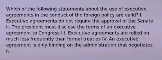 Which of the following statements about the use of executive agreements in the conduct of the foreign policy are valid? I. Executive agreements do not require the approval of the Senate II. The president must disclose the terms of an executive agreement to Congress III. Executive agreements are relied on much less frequently than formal treaties IV. An executive agreement is only binding on the administration that negotiates it