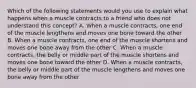 Which of the following statements would you use to explain what happens when a muscle contracts to a friend who does not understand this concept? A. When a muscle contracts, one end of the muscle lengthens and moves one bone toward the other B. When a muscle contracts, one end of the muscle shortens and moves one bone away from the other C. When a muscle contracts, the belly or middle part of the muscle shortens and moves one bone toward the other D. When a muscle contracts, the belly or middle part of the muscle lengthens and moves one bone away from the other