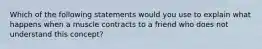 Which of the following statements would you use to explain what happens when a muscle contracts to a friend who does not understand this concept?