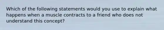 Which of the following statements would you use to explain what happens when a muscle contracts to a friend who does not understand this concept?