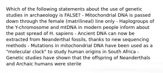 Which of the following statements about the use of genetic studies in archaeology is FALSE? - Mitochondrial DNA is passed down through the female (matrilineal) line only - Haplogroups of the Y-chromosome and mtDNA in modern people inform about the past spread of H. sapiens - Ancient DNA can now be extracted from Neanderthal fossils, thanks to new sequencing methods - Mutations in mitochondrial DNA have been used as a "molecular clock" to study human origins in South Africa - Genetic studies have shown that the offspring of Neanderthals and Archaic humans were sterile