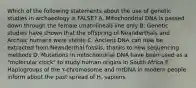 Which of the following statements about the use of genetic studies in archaeology is FALSE? A. Mitochondrial DNA is passed down through the female (matrilineal) line only B. Genetic studies have shown that the offspring of Neanderthals and Archaic humans were sterile C. Ancient DNA can now be extracted from Neanderthal fossils, thanks to new sequencing methods D. Mutations in mitochondrial DNA have been used as a "molecular clock" to study human origins in South Africa E. Haplogroups of the Y-chromosome and mtDNA in modern people inform about the past spread of H. sapiens