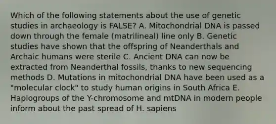 Which of the following statements about the use of genetic studies in archaeology is FALSE? A. Mitochondrial DNA is passed down through the female (matrilineal) line only B. Genetic studies have shown that the offspring of Neanderthals and Archaic humans were sterile C. Ancient DNA can now be extracted from Neanderthal fossils, thanks to new sequencing methods D. Mutations in mitochondrial DNA have been used as a "molecular clock" to study human origins in South Africa E. Haplogroups of the Y-chromosome and mtDNA in modern people inform about the past spread of H. sapiens