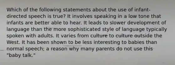 Which of the following statements about the use of infant-directed speech is true? It involves speaking in a low tone that infants are better able to hear. It leads to slower development of language than the more sophisticated style of language typically spoken with adults. It varies from culture to culture outside the West. It has been shown to be less interesting to babies than normal speech; a reason why many parents do not use this "baby talk."