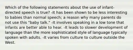 Which of the following statements about the use of infant-directed speech is true? -It has been shown to be less interesting to babies than normal speech; a reason why many parents do not use this "baby talk." -It involves speaking in a low tone that infants are better able to hear. -It leads to slower development of language than the more sophisticated style of language typically spoken with adults. -It varies from culture to culture outside the West.