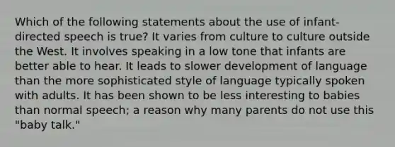 Which of the following statements about the use of infant-directed speech is true? It varies from culture to culture outside the West. It involves speaking in a low tone that infants are better able to hear. It leads to slower development of language than the more sophisticated style of language typically spoken with adults. It has been shown to be less interesting to babies than normal speech; a reason why many parents do not use this "baby talk."