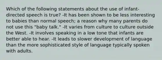 Which of the following statements about the use of infant-directed speech is true? -It has been shown to be less interesting to babies than normal speech; a reason why many parents do not use this "baby talk." -It varies from culture to culture outside the West. -It involves speaking in a low tone that infants are better able to hear. -It leads to slower development of language than the more sophisticated style of language typically spoken with adults.