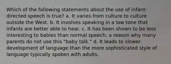 Which of the following statements about the use of infant-directed speech is true? a. It varies from culture to culture outside the West. b. It involves speaking in a low tone that infants are better able to hear. c. It has been shown to be less interesting to babies than normal speech; a reason why many parents do not use this "baby talk." d. It leads to slower development of language than the more sophisticated style of language typically spoken with adults.