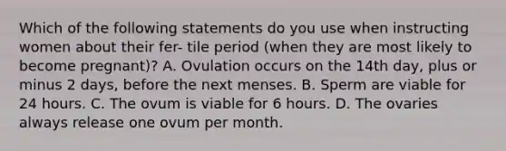 Which of the following statements do you use when instructing women about their fer- tile period (when they are most likely to become pregnant)? A. Ovulation occurs on the 14th day, plus or minus 2 days, before the next menses. B. Sperm are viable for 24 hours. C. The ovum is viable for 6 hours. D. The ovaries always release one ovum per month.