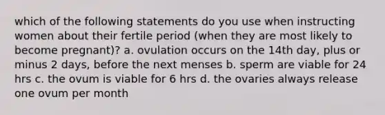 which of the following statements do you use when instructing women about their fertile period (when they are most likely to become pregnant)? a. ovulation occurs on the 14th day, plus or minus 2 days, before the next menses b. sperm are viable for 24 hrs c. the ovum is viable for 6 hrs d. the ovaries always release one ovum per month