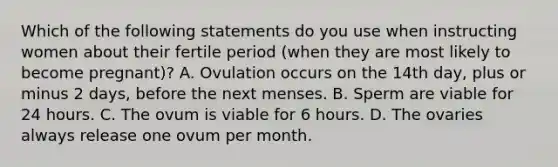 Which of the following statements do you use when instructing women about their fertile period (when they are most likely to become pregnant)? A. Ovulation occurs on the 14th day, plus or minus 2 days, before the next menses. B. Sperm are viable for 24 hours. C. The ovum is viable for 6 hours. D. The ovaries always release one ovum per month.