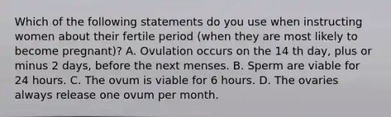 Which of the following statements do you use when instructing women about their fertile period (when they are most likely to become pregnant)? A. Ovulation occurs on the 14 th day, plus or minus 2 days, before the next menses. B. Sperm are viable for 24 hours. C. The ovum is viable for 6 hours. D. The ovaries always release one ovum per month.