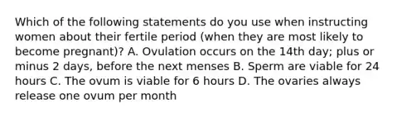 Which of the following statements do you use when instructing women about their fertile period (when they are most likely to become pregnant)? A. Ovulation occurs on the 14th day; plus or minus 2 days, before the next menses B. Sperm are viable for 24 hours C. The ovum is viable for 6 hours D. The ovaries always release one ovum per month