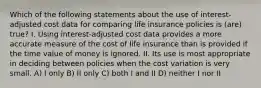 Which of the following statements about the use of interest-adjusted cost data for comparing life insurance policies is (are) true? I. Using interest-adjusted cost data provides a more accurate measure of the cost of life insurance than is provided if the time value of money is ignored. II. Its use is most appropriate in deciding between policies when the cost variation is very small. A) I only B) II only C) both I and II D) neither I nor II