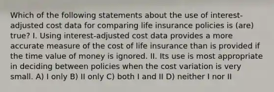 Which of the following statements about the use of interest-adjusted cost data for comparing life insurance policies is (are) true? I. Using interest-adjusted cost data provides a more accurate measure of the cost of life insurance than is provided if the time value of money is ignored. II. Its use is most appropriate in deciding between policies when the cost variation is very small. A) I only B) II only C) both I and II D) neither I nor II